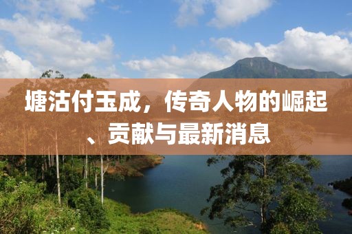 塘沽付玉成，传奇人物的崛起、贡献与最新消息