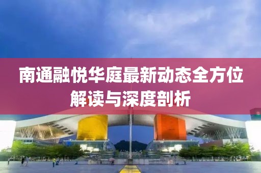 南通融悦华庭最新动态全方位解读与深度剖析