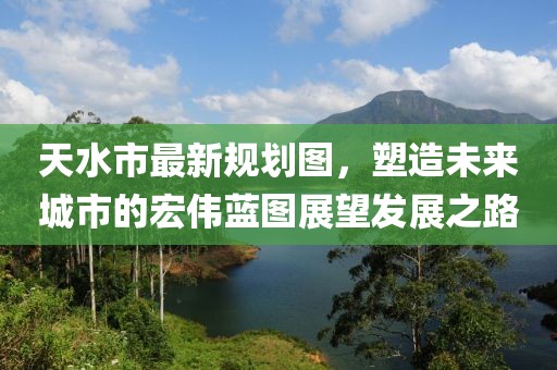 天水市最新规划图，塑造未来城市的宏伟蓝图展望发展之路