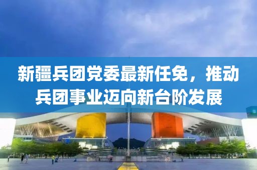 新疆兵团党委最新任免，推动兵团事业迈向新台阶发展