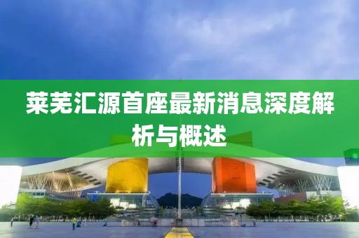 莱芜汇源首座最新消息深度解析与概述