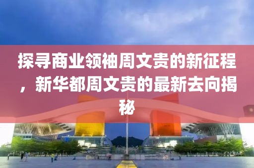 探寻商业领袖周文贵的新征程，新华都周文贵的最新去向揭秘