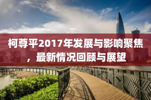 柯尊平2017年发展与影响聚焦，最新情况回顾与展望