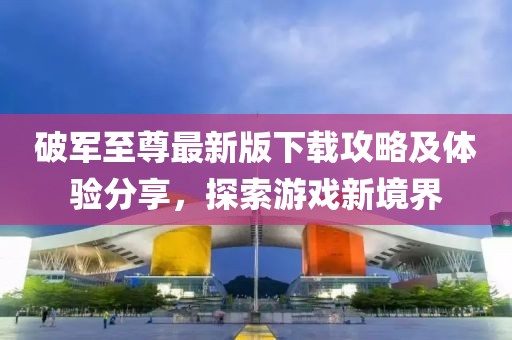 破军至尊最新版下载攻略及体验分享，探索游戏新境界