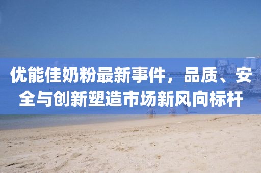 优能佳奶粉最新事件，品质、安全与创新塑造市场新风向标杆