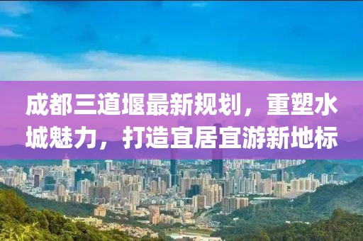 成都三道堰最新规划，重塑水城魅力，打造宜居宜游新地标
