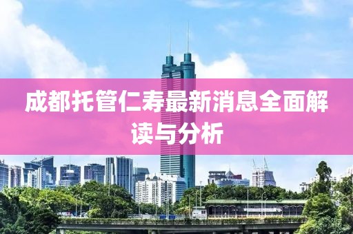 成都托管仁寿最新消息全面解读与分析