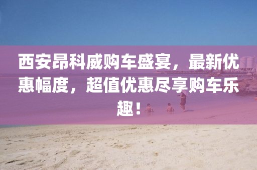 西安昂科威购车盛宴，最新优惠幅度，超值优惠尽享购车乐趣！