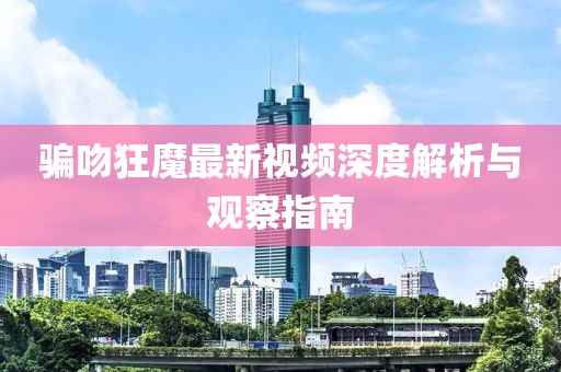 骗吻狂魔最新视频深度解析与观察指南