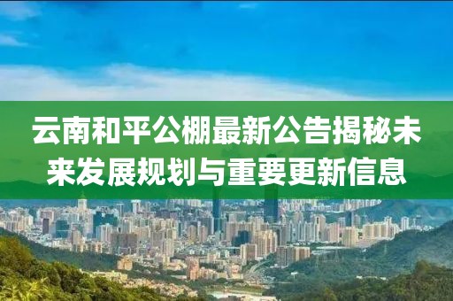 云南和平公棚最新公告揭秘未来发展规划与重要更新信息