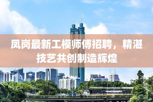凤岗最新工模师傅招聘，精湛技艺共创制造辉煌