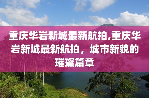 重庆华岩新城最新航拍,重庆华岩新城最新航拍，城市新貌的璀璨篇章