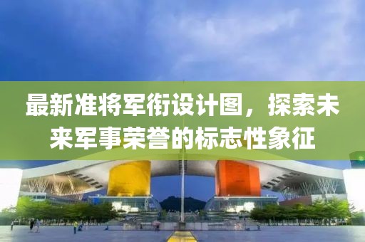 最新准将军衔设计图，探索未来军事荣誉的标志性象征