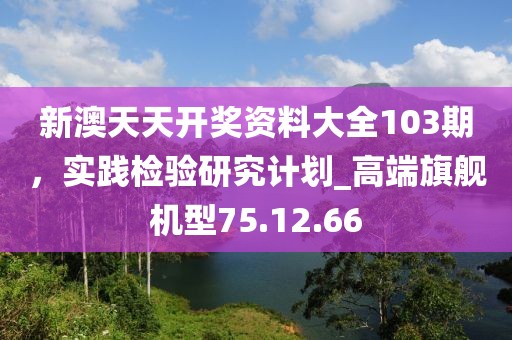 新澳天天开奖资料大全103期，实践检验研究计划_高端旗舰机型75.12.66