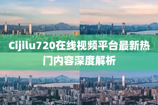 Cijilu720在线视频平台最新热门内容深度解析