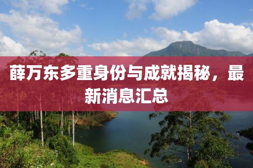 薛万东多重身份与成就揭秘，最新消息汇总