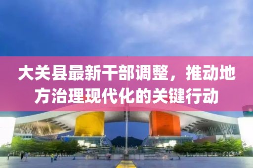 大关县最新干部调整，推动地方治理现代化的关键行动