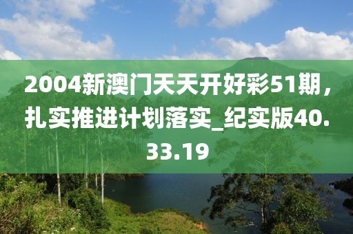 2004新澳门天天开好彩51期，扎实推进计划落实_纪实版40.33.19