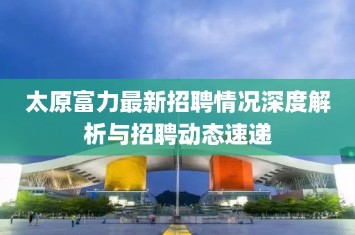 太原富力最新招聘情况深度解析与招聘动态速递