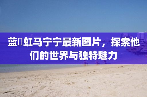 蓝祎虹马宁宁最新图片，探索他们的世界与独特魅力