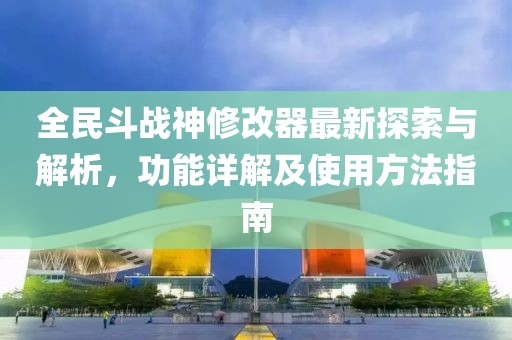 全民斗战神修改器最新探索与解析，功能详解及使用方法指南