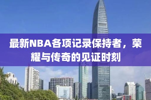 最新NBA各项记录保持者，荣耀与传奇的见证时刻