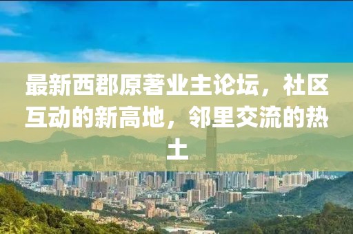 最新西郡原著业主论坛，社区互动的新高地，邻里交流的热土