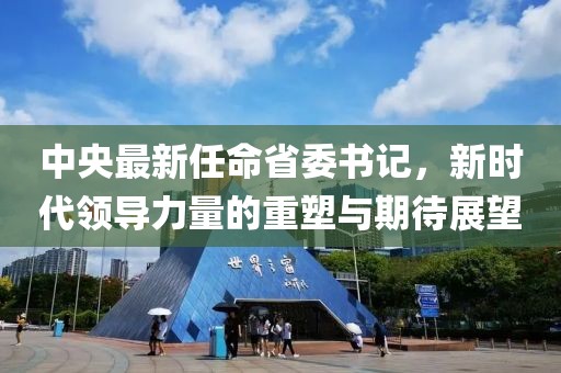 中央最新任命省委书记，新时代领导力量的重塑与期待展望