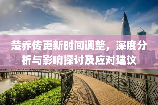 楚乔传更新时间调整，深度分析与影响探讨及应对建议