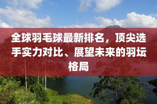 全球羽毛球最新排名，顶尖选手实力对比、展望未来的羽坛格局