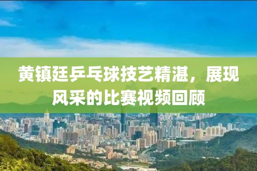 黄镇廷乒乓球技艺精湛，展现风采的比赛视频回顾