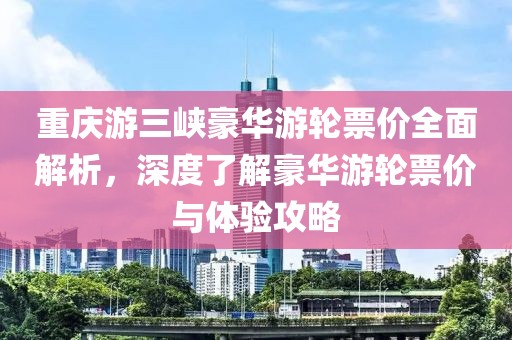 重庆游三峡豪华游轮票价全面解析，深度了解豪华游轮票价与体验攻略