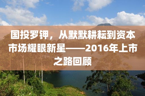 国投罗钾，从默默耕耘到资本市场耀眼新星——2016年上市之路回顾