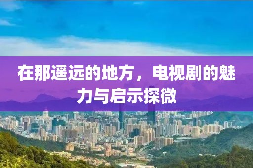 在那遥远的地方，电视剧的魅力与启示探微