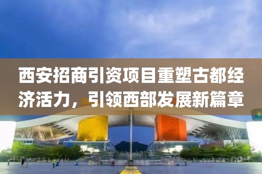 西安招商引资项目重塑古都经济活力，引领西部发展新篇章