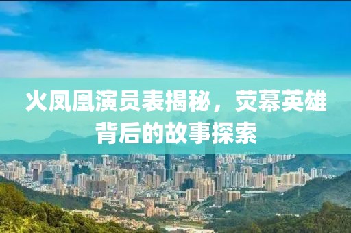 火凤凰演员表揭秘，荧幕英雄背后的故事探索