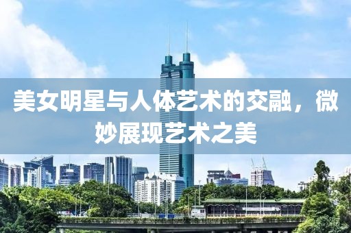 美女明星与人体艺术的交融，微妙展现艺术之美