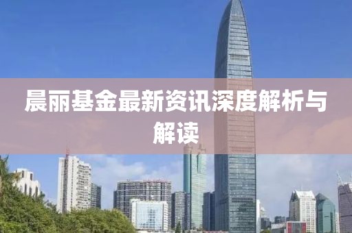 晨丽基金最新资讯深度解析与解读