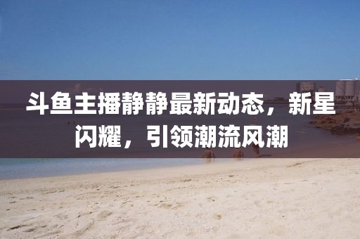 斗鱼主播静静最新动态，新星闪耀，引领潮流风潮