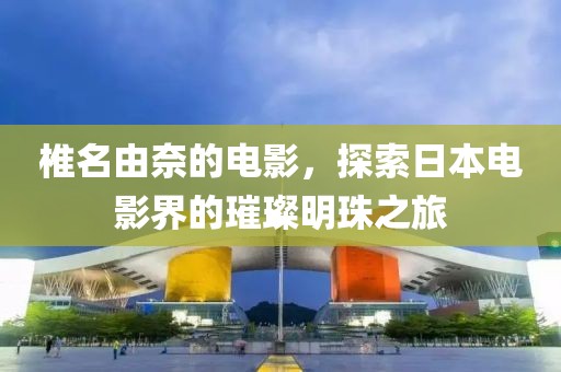 椎名由奈的电影，探索日本电影界的璀璨明珠之旅