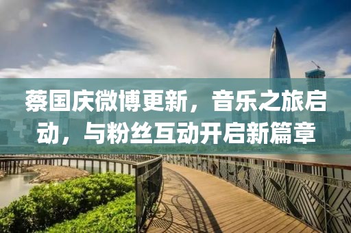 蔡国庆微博更新，音乐之旅启动，与粉丝互动开启新篇章