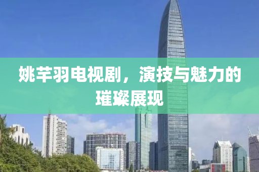 姚芊羽电视剧，演技与魅力的璀璨展现