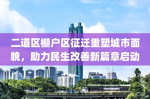 二道区棚户区征迁重塑城市面貌，助力民生改善新篇章启动