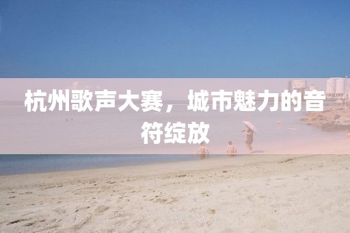 杭州歌声大赛，城市魅力的音符绽放