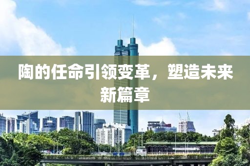 陶的任命引领变革，塑造未来新篇章