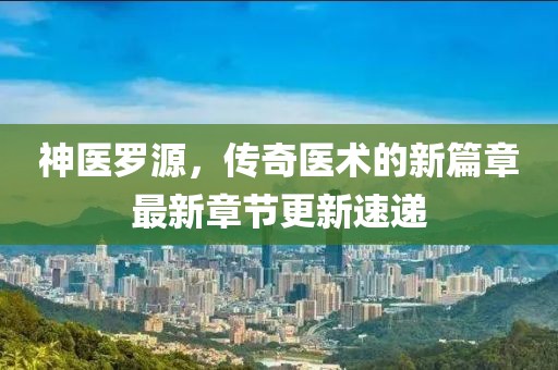 神医罗源，传奇医术的新篇章最新章节更新速递