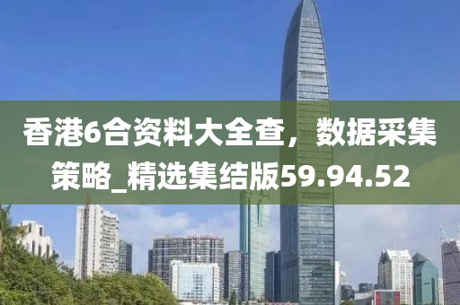 香港6合资料大全查，数据采集策略_精选集结版59.94.52