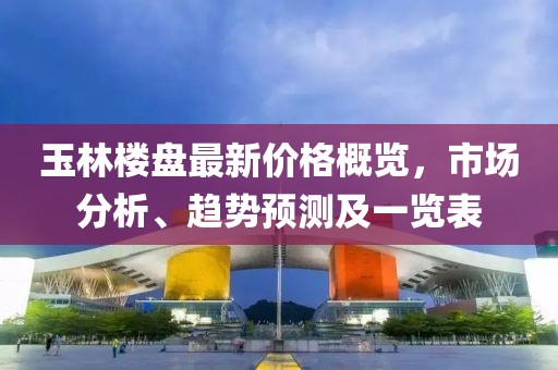 玉林楼盘最新价格概览，市场分析、趋势预测及一览表