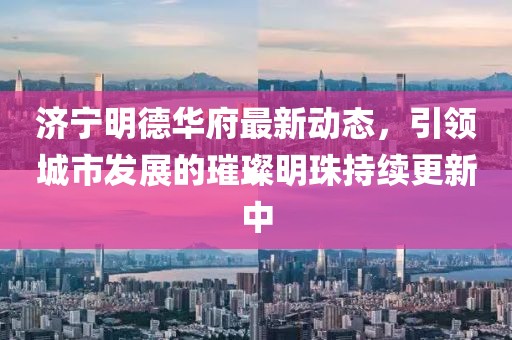 济宁明德华府最新动态，引领城市发展的璀璨明珠持续更新中