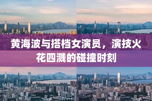 黄海波与搭档女演员，演技火花四溅的碰撞时刻